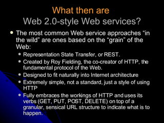 What then are   Web 2.0-style Web services? The most common Web service approaches “in the wild” are ones based on the “grain” of the Web: Representation State Transfer, or REST. Created by Roy Fielding, the co-creator of HTTP, the fundamental protocol of the Web. Designed to fit naturally into Internet architecture Extremely simple, not a standard, just a style of using HTTP Fully embraces the workings of HTTP and uses its verbs (GET, PUT, POST, DELETE) on top of a granular, sensical URL structure to indicate what is to happen. 