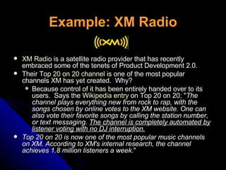 Example: XM Radio XM Radio  is a satellite radio provider that has recently embraced some of the tenets of Product Development 2.0.   Their  Top 20 on 20 channel  is one of the most popular channels XM has yet created.  Why?  Because control of it has been entirely handed over to its users.  Says the  Wikipedia entry  on Top 20 on 20: " The channel plays everything new from rock to rap, with the songs chosen by online votes to the XM website. One can also vote their favorite songs by calling the station number, or text messaging.  The channel is completely automated by listener voting with no DJ interruption.   Top 20 on 20 is now one of the most popular music channels on XM. According to XM's internal research, the channel achieves 1.8 million listeners a week. " 