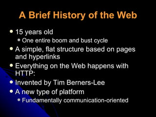 A Brief History of the Web 15 years old One entire boom and bust cycle A simple, flat structure based on pages and hyperlinks Everything on the Web happens with HTTP: Invented by Tim Berners-Lee A new type of platform Fundamentally communication-oriented 