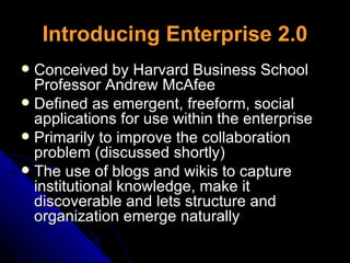 Introducing Enterprise 2.0 Conceived by Harvard Business School Professor Andrew McAfee Defined as emergent, freeform, social applications for use within the enterprise Primarily to improve the collaboration problem (discussed shortly) The use of blogs and wikis to capture institutional knowledge, make it discoverable and lets structure and organization emerge naturally 