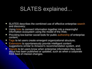 SLATES explained... SLATES describes the combined use of effective enterprise  search  and discovery; Using  links  to connect information together into a meaningful information ecosystem using the model of the Web; Providing low-barrier social tools for public  authorship  of enterprise content; Tags  to let users create emergent organizational structure; Extensions  to spontaneously provide intelligent content suggestions similar to Amazon's recommendation system, and;  Signals  to let users know when enterprise information they care about has been published or updated, such as when a corporate RSS feed of interest changes.  