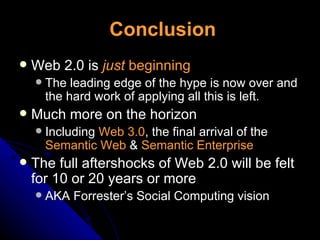 Conclusion Web 2.0 is  just  beginning The leading edge of the hype is now over and the hard work of applying all this is left. Much more on the horizon Including  Web 3.0 , the final arrival of the  Semantic Web  &  Semantic Enterprise The full aftershocks of Web 2.0 will be felt for 10 or 20 years or more AKA Forrester’s Social Computing vision 