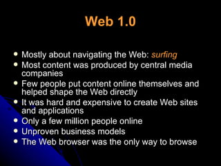 Web 1.0 Mostly about navigating the Web:  surfing Most content was produced by central media companies Few people put content online themselves and helped shape the Web directly It was hard and expensive to create Web sites and applications Only a few million people online Unproven business models The Web browser was the only way to browse 