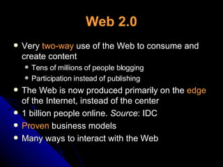 Web 2.0 Very  two-way  use of the Web to consume and create content Tens of millions of people blogging Participation instead of publishing The Web is now produced primarily on the  edge  of the Internet, instead of the center 1 billion people online.  Source : IDC Proven  business models Many ways to interact with the Web 