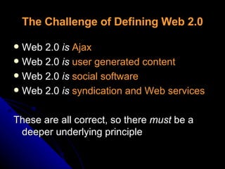The Challenge of Defining Web 2.0 Web 2.0  is   Ajax Web 2.0  is  user generated content Web 2.0  is  social software Web 2.0  is  syndication and Web services These are all correct, so there  must  be a deeper underlying principle 