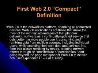First Web 2.0 “Compact” Definition “ Web 2.0 is the network as platform, spanning all connected devices; Web 2.0 applications are those that make the most of the intrinsic advantages of that platform: delivering software as a continually-updated service that gets better the more people use it, consuming and remixing data from multiple sources, including individual users, while providing their own data and services in a form that allows remixing by others, creating network effects through an "architecture of participation," and going beyond the page metaphor of Web 1.0 to deliver rich user experiences.”  – Tim O’Reilly 