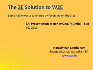 The 3E Solution to W2ESustainable waste to energy by focussing on the 3 Es EAI Presentation at RenewCon, Mumbai - Sep 30, 2011 NarasimhanSanthanam Energy Alternatives India – EAI www.eai.in 