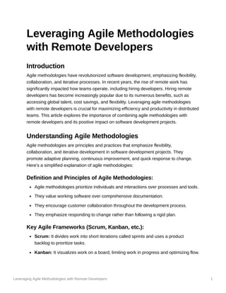 Leveraging Agile Methodologies with Remote Developers 1
Leveraging Agile Methodologies
with Remote Developers
Introduction
Agile methodologies have revolutionized software development, emphasizing flexibility,
collaboration, and iterative processes. In recent years, the rise of remote work has
significantly impacted how teams operate, including hiring developers. Hiring remote
developers has become increasingly popular due to its numerous benefits, such as
accessing global talent, cost savings, and flexibility. Leveraging agile methodologies
with remote developers is crucial for maximizing efficiency and productivity in distributed
teams. This article explores the importance of combining agile methodologies with
remote developers and its positive impact on software development projects.
Understanding Agile Methodologies
Agile methodologies are principles and practices that emphasize flexibility,
collaboration, and iterative development in software development projects. They
promote adaptive planning, continuous improvement, and quick response to change.
Here's a simplified explanation of agile methodologies:
Definition and Principles of Agile Methodologies:
Agile methodologies prioritize individuals and interactions over processes and tools.
They value working software over comprehensive documentation.
They encourage customer collaboration throughout the development process.
They emphasize responding to change rather than following a rigid plan.
Key Agile Frameworks (Scrum, Kanban, etc.):
Scrum: It divides work into short iterations called sprints and uses a product
backlog to prioritize tasks.
Kanban: It visualizes work on a board, limiting work in progress and optimizing flow.
 