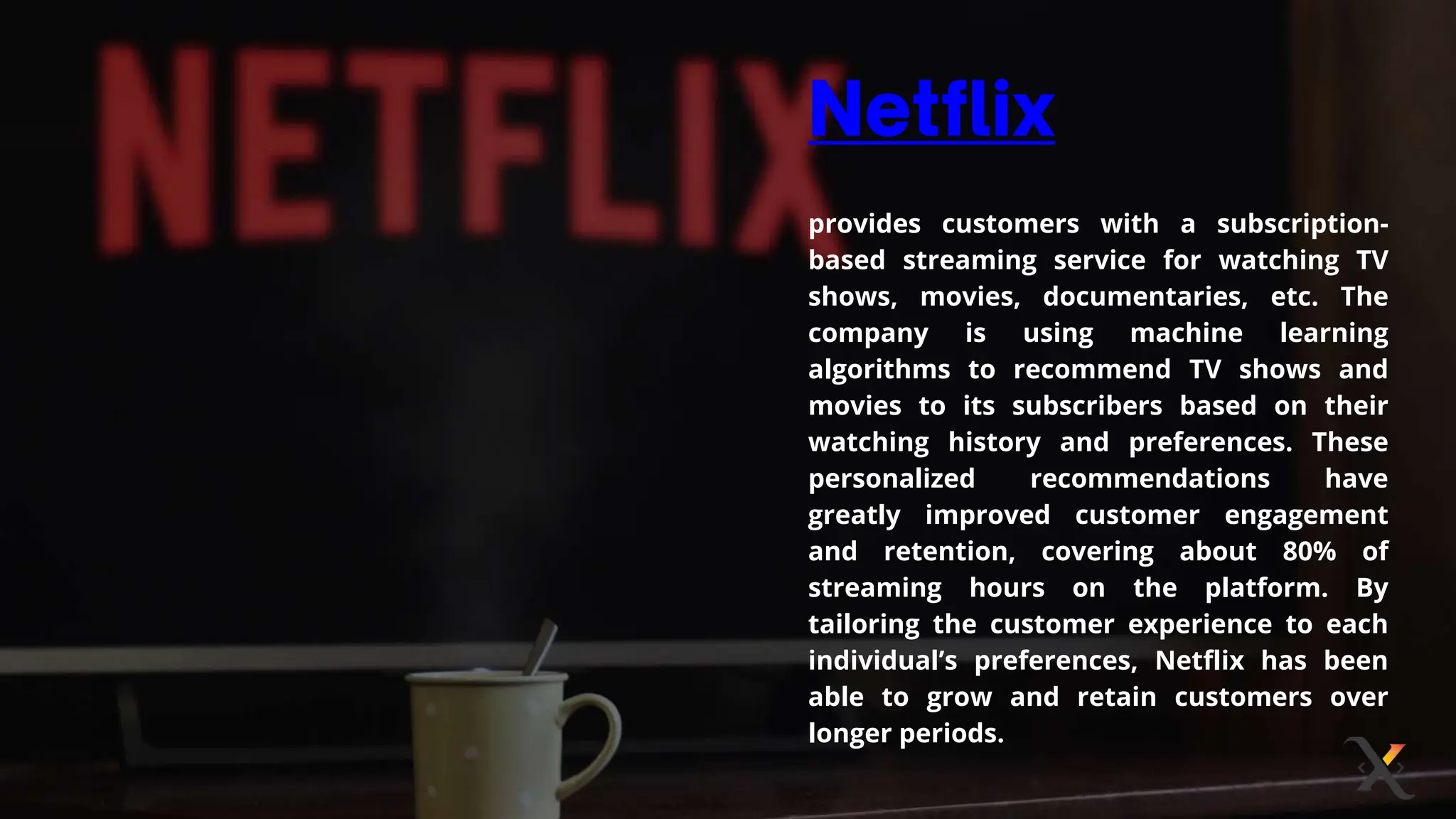 provides customers with a subscription-
based streaming service for watching TV
shows, movies, documentaries, etc. The
company is using machine learning
algorithms to recommend TV shows and
movies to its subscribers based on their
watching history and preferences. These
personalized recommendations have
greatly improved customer engagement
and retention, covering about 80% of
streaming hours on the platform. By
tailoring the customer experience to each
individual’s preferences, Netflix has been
able to grow and retain customers over
longer periods.
 
