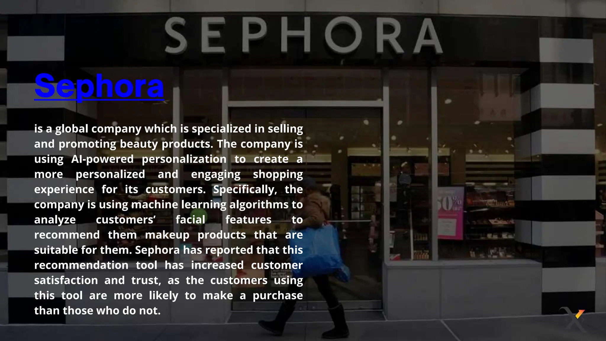 is a global company which is specialized in selling
and promoting beauty products. The company is
using AI-powered personalization to create a
more personalized and engaging shopping
experience for its customers. Specifically, the
company is using machine learning algorithms to
analyze customers’ facial features to
recommend them makeup products that are
suitable for them. Sephora has reported that this
recommendation tool has increased customer
satisfaction and trust, as the customers using
this tool are more likely to make a purchase
than those who do not.
 