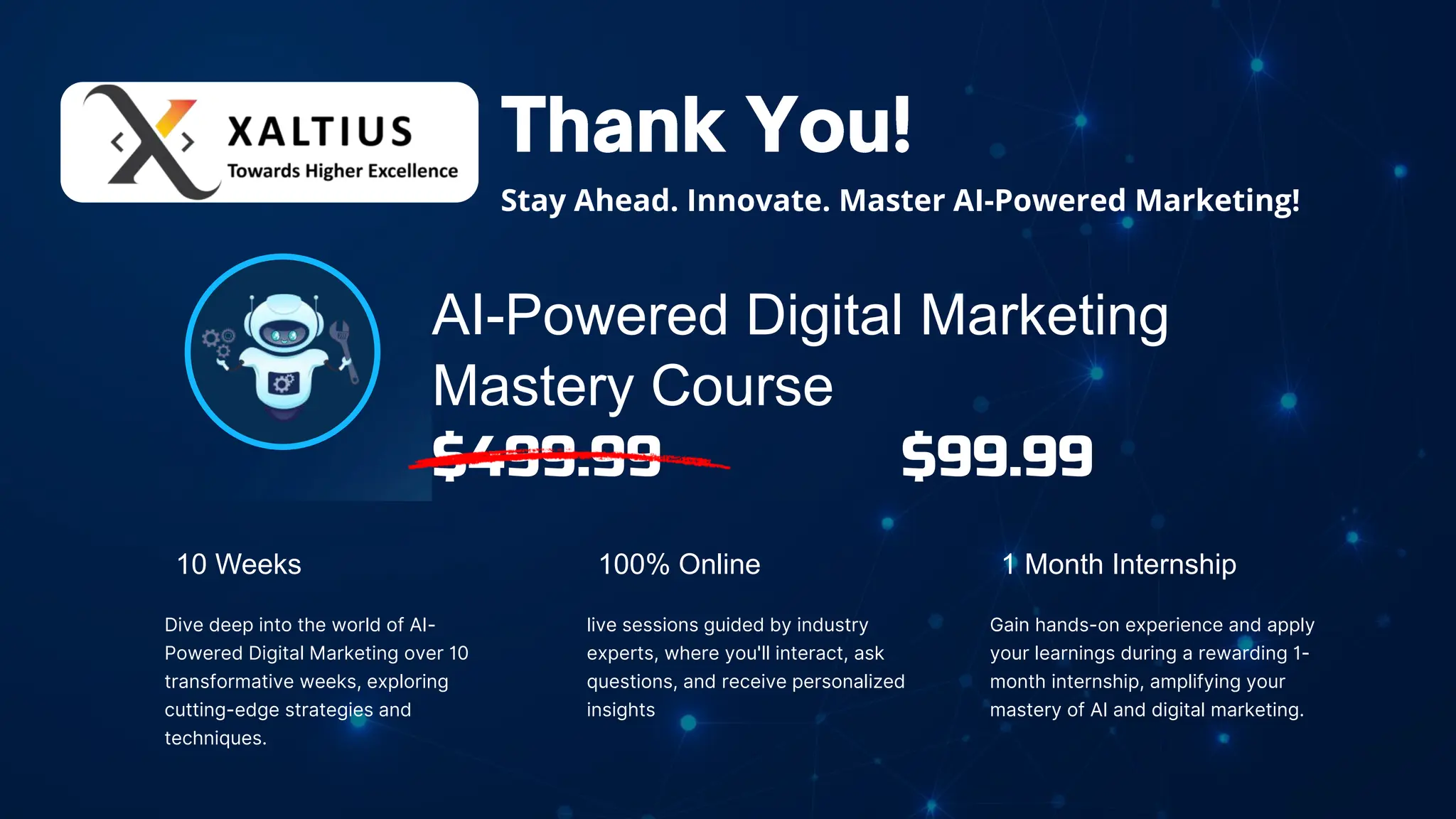 AI-Powered Digital Marketing
Mastery Course
$499.99 $99.99
100% Online
live sessions guided by industry
experts, where you'll interact, ask
questions, and receive personalized
insights
10 Weeks
Dive deep into the world of AI-
Powered Digital Marketing over 10
transformative weeks, exploring
cutting-edge strategies and
techniques.
1 Month Internship
Gain hands-on experience and apply
your learnings during a rewarding 1-
month internship, amplifying your
mastery of AI and digital marketing.
Stay Ahead. Innovate. Master AI-Powered Marketing!
 
