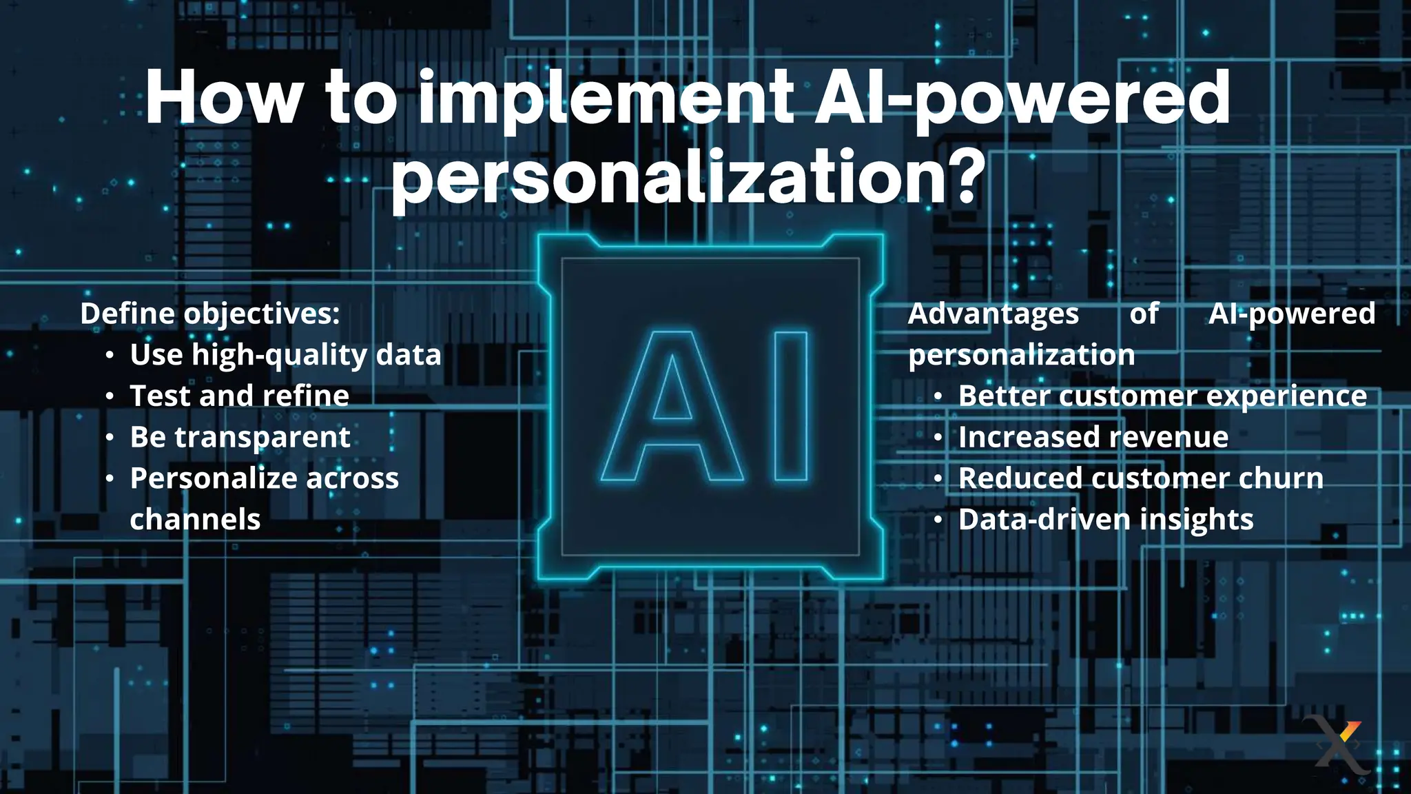 Define objectives:
• Use high-quality data
• Test and refine
• Be transparent
• Personalize across
channels
Advantages of AI-powered
personalization
• Better customer experience
• Increased revenue
• Reduced customer churn
• Data-driven insights
 