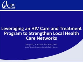 Leveraging an HIV Care and Treatment
Program to Strengthen Local Health
Care Networks
Mwayabo J. C Kazadi, MD, MPH, MBA
Senior Technical Advisor, Catholic Relief Services
 