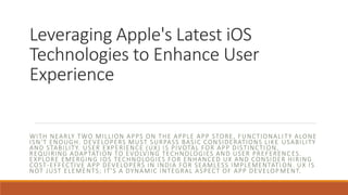 Leveraging Apple's Latest iOS
Technologies to Enhance User
Experience
WITH NEARLY TWO MILLION APPS ON THE APPLE APP STORE, FUNCTIONALI TY ALONE
ISN'T ENOUGH. DEVELOPERS MUST SURPASS BASIC CONSIDERATIONS LIKE USABILITY
AND STABILITY. USER EXPERIENCE (UX) IS PIVOTAL FOR APP DISTINCTI ON,
REQUIRING ADAPTATION TO EVOLVING TECHNOLOGIES AND USER PREFERENC ES.
EXPLORE EMERGING IOS TECHNOLOGIES FOR ENHANCED UX AND CONSIDER HIRING
COST-EFFECTIVE APP DEVELOPERS IN INDIA FOR SEAMLESS IMPLEMENTATI ON. UX IS
NOT JUST ELEMENTS; IT'S A DYNAMIC INTEGRAL ASPECT OF APP DEVELOP MENT.
 