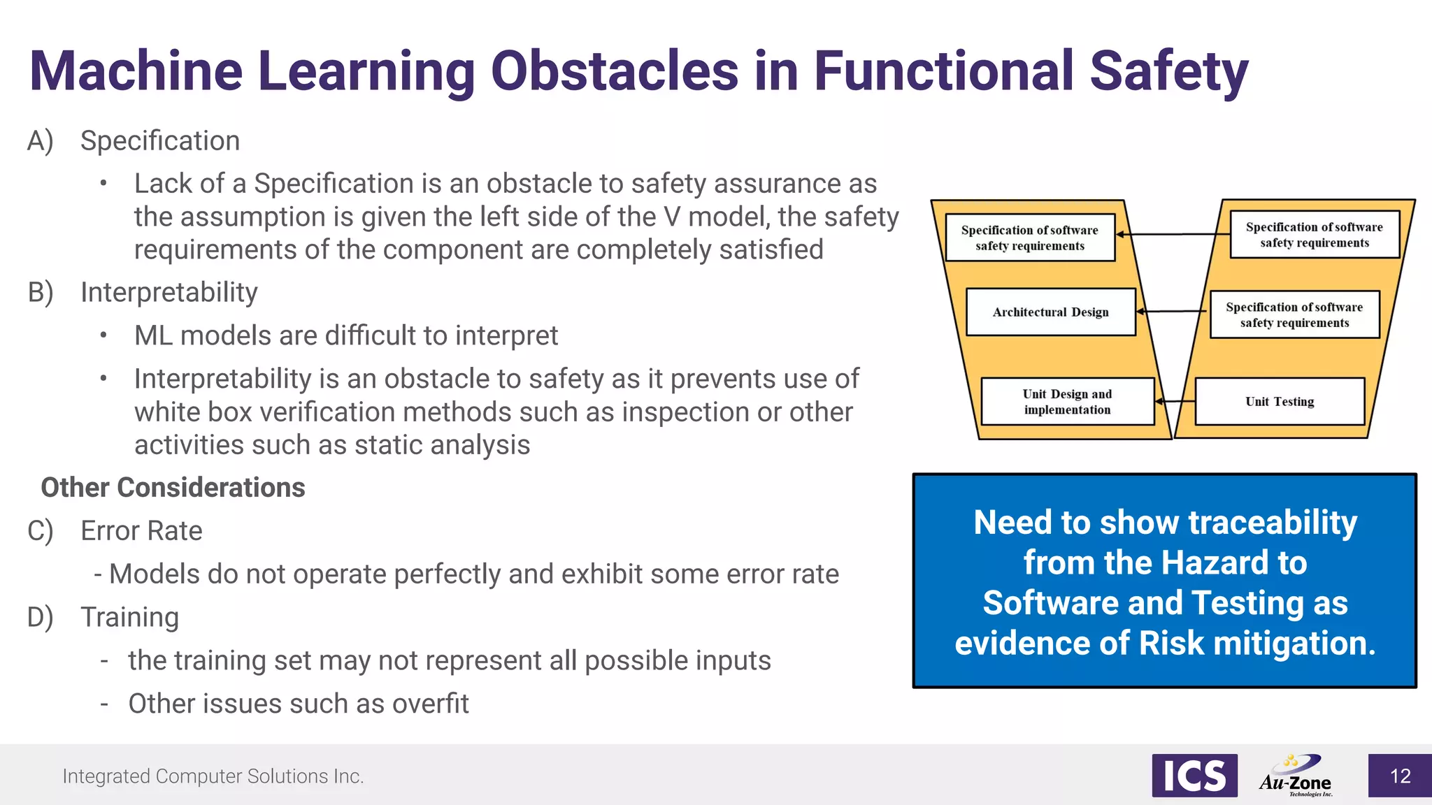 Integrated Computer Solutions Inc.
Machine Learning Obstacles in Functional Safety
A) Speciﬁcation
• Lack of a Speciﬁcation is an obstacle to safety assurance as
the assumption is given the left side of the V model, the safety
requirements of the component are completely satisﬁed
B) Interpretability
• ML models are diﬃcult to interpret
• Interpretability is an obstacle to safety as it prevents use of
white box veriﬁcation methods such as inspection or other
activities such as static analysis
Other Considerations
C) Error Rate
- Models do not operate perfectly and exhibit some error rate
D) Training
- the training set may not represent all possible inputs
- Other issues such as overﬁt
Need to show traceability
from the Hazard to
Software and Testing as
evidence of Risk mitigation.
12
 