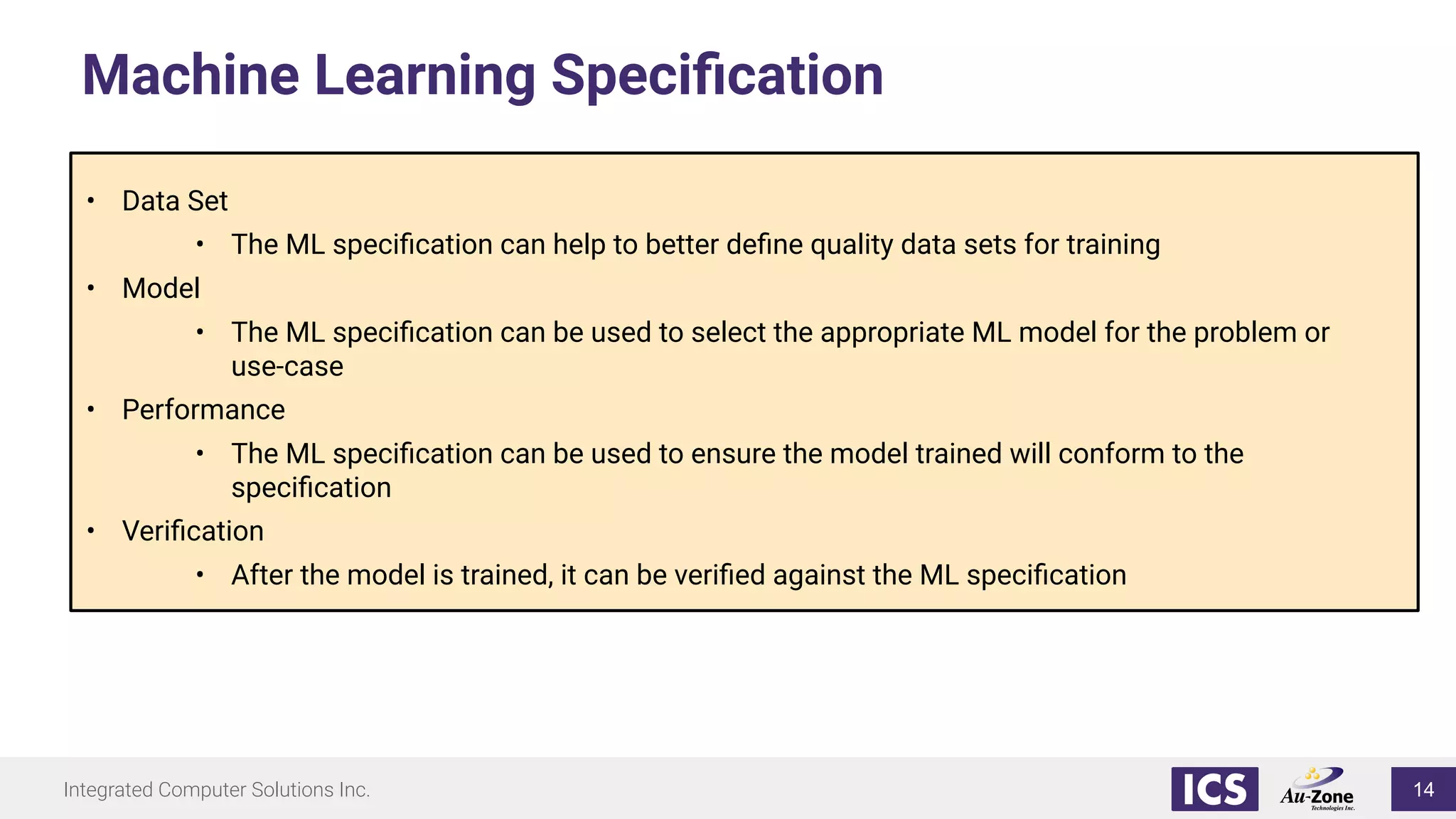 Integrated Computer Solutions Inc.
Machine Learning Speciﬁcation
• Data Set
• The ML speciﬁcation can help to better deﬁne quality data sets for training
• Model
• The ML speciﬁcation can be used to select the appropriate ML model for the problem or
use-case
• Performance
• The ML speciﬁcation can be used to ensure the model trained will conform to the
speciﬁcation
• Veriﬁcation
• After the model is trained, it can be veriﬁed against the ML speciﬁcation
14
 