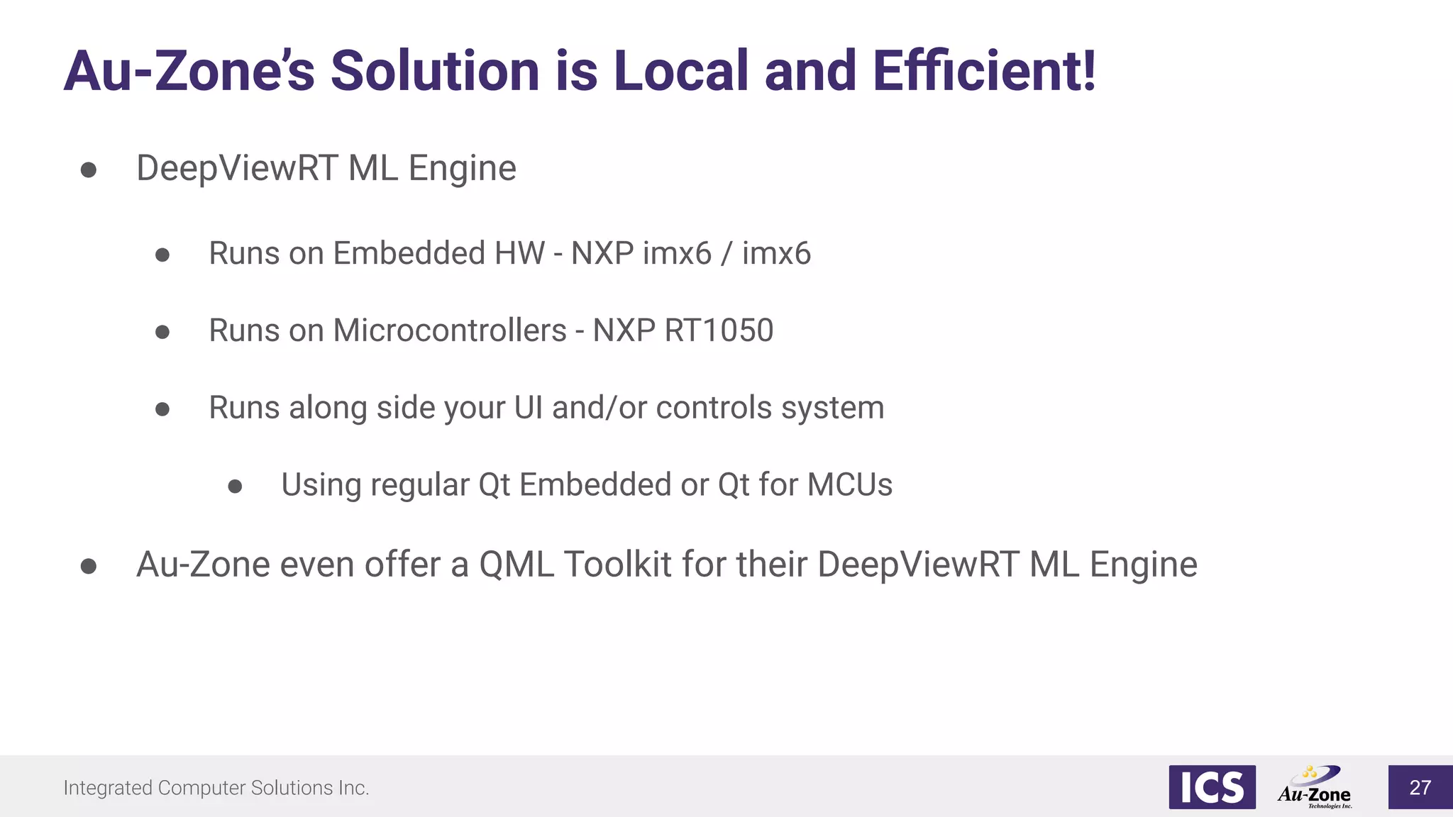 Integrated Computer Solutions Inc.
Au-Zone’s Solution is Local and Eﬃcient!
● DeepViewRT ML Engine
● Runs on Embedded HW - NXP imx6 / imx6
● Runs on Microcontrollers - NXP RT1050
● Runs along side your UI and/or controls system
● Using regular Qt Embedded or Qt for MCUs
● Au-Zone even offer a QML Toolkit for their DeepViewRT ML Engine
27
 