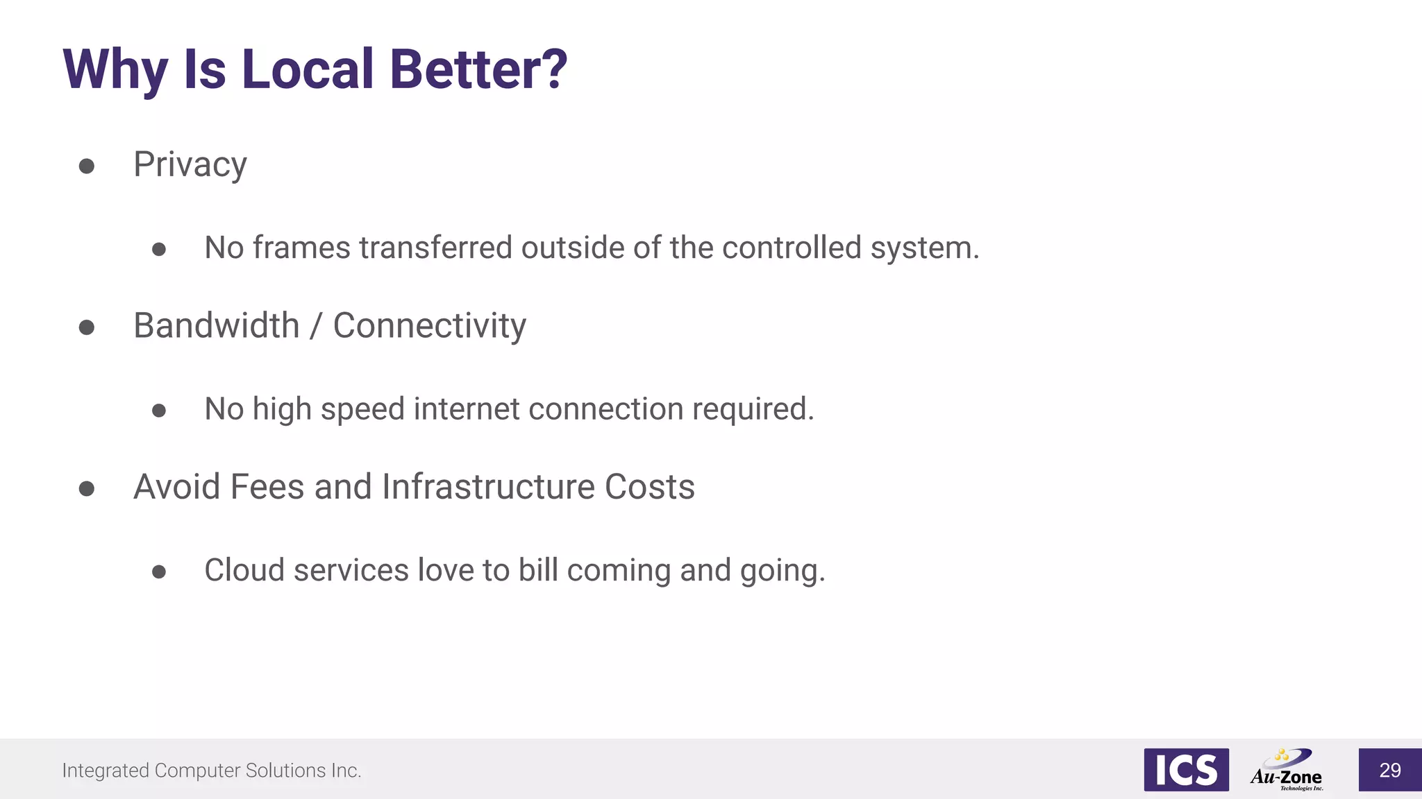 Integrated Computer Solutions Inc.
Why Is Local Better?
● Privacy
● No frames transferred outside of the controlled system.
● Bandwidth / Connectivity
● No high speed internet connection required.
● Avoid Fees and Infrastructure Costs
● Cloud services love to bill coming and going.
29
 