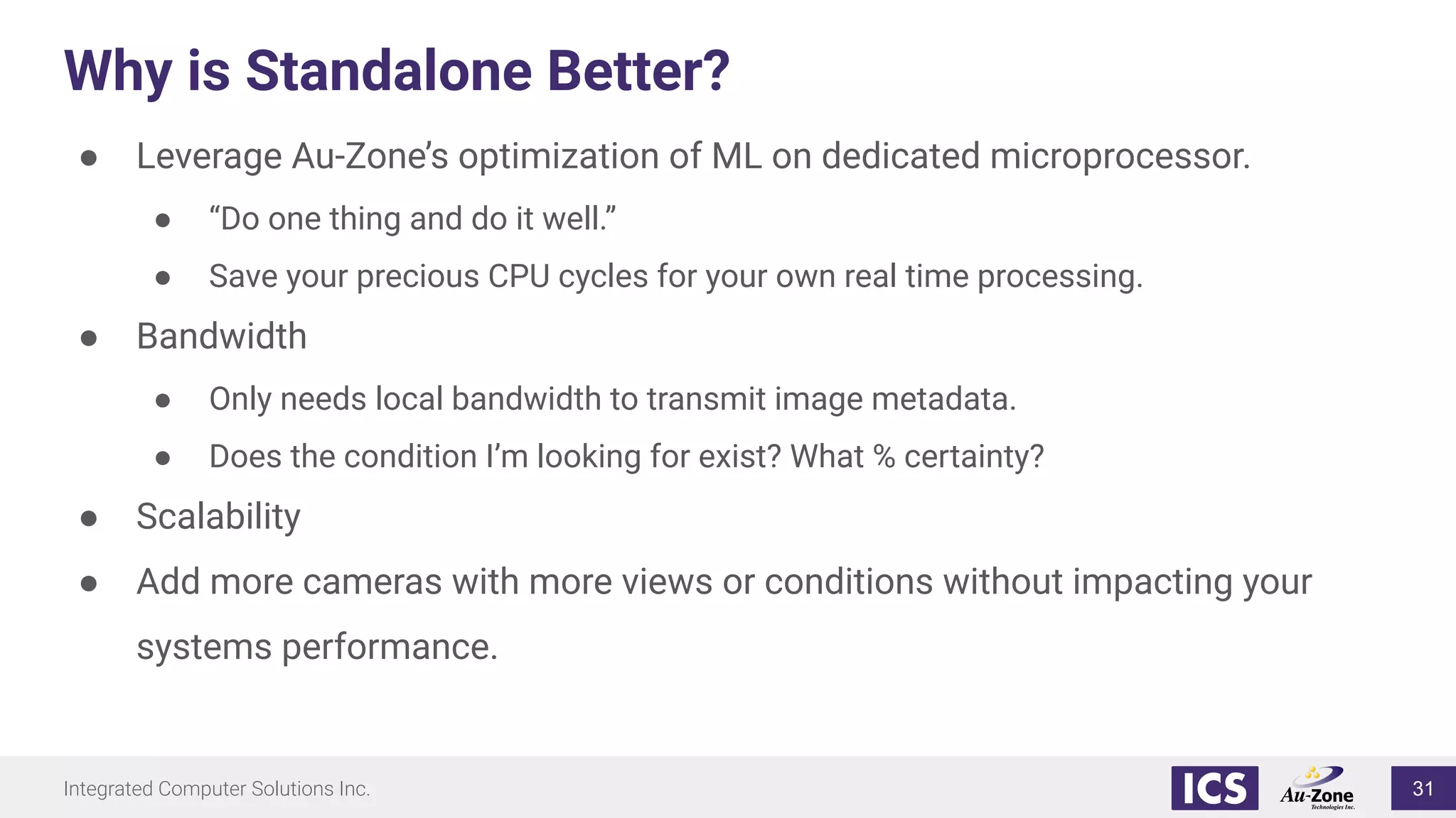 Integrated Computer Solutions Inc.
Why is Standalone Better?
● Leverage Au-Zone’s optimization of ML on dedicated microprocessor.
● “Do one thing and do it well.”
● Save your precious CPU cycles for your own real time processing.
● Bandwidth
● Only needs local bandwidth to transmit image metadata.
● Does the condition I’m looking for exist? What % certainty?
● Scalability
● Add more cameras with more views or conditions without impacting your
systems performance.
31
 