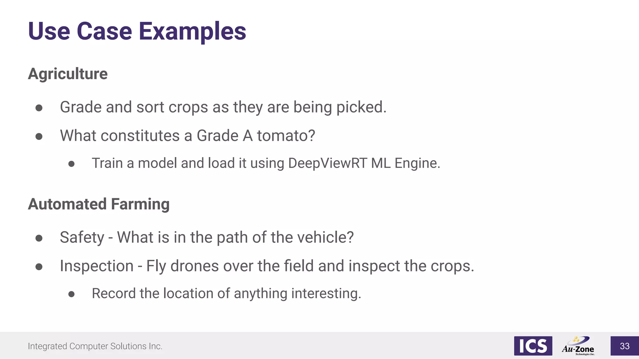Integrated Computer Solutions Inc.
Use Case Examples
Agriculture
● Grade and sort crops as they are being picked.
● What constitutes a Grade A tomato?
● Train a model and load it using DeepViewRT ML Engine.
Automated Farming
● Safety - What is in the path of the vehicle?
● Inspection - Fly drones over the ﬁeld and inspect the crops.
● Record the location of anything interesting.
33
 