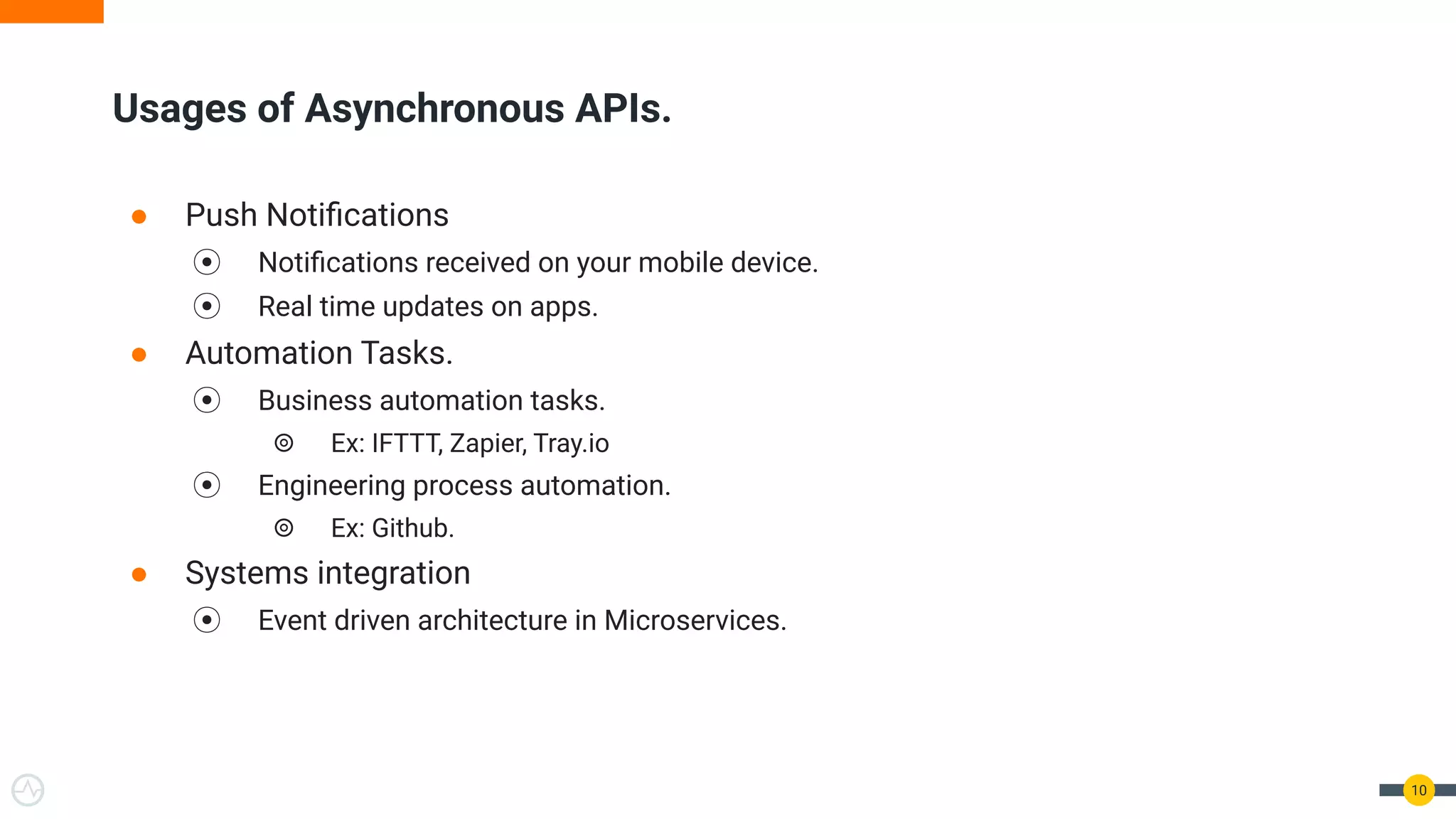 ● Push Notiﬁcations
⦿ Notiﬁcations received on your mobile device.
⦿ Real time updates on apps.
● Automation Tasks.
⦿ Business automation tasks.
⦾ Ex: IFTTT, Zapier, Tray.io
⦿ Engineering process automation.
⦾ Ex: Github.
● Systems integration
⦿ Event driven architecture in Microservices.
10
Usages of Asynchronous APIs.
 
