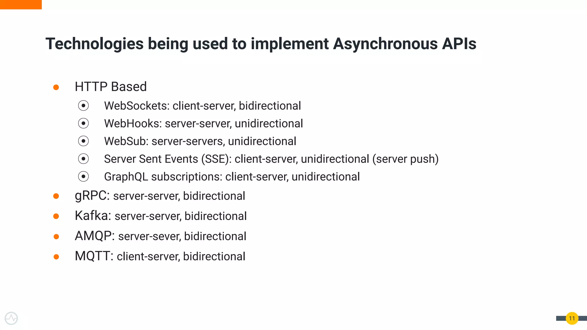 ● HTTP Based
⦿ WebSockets: client-server, bidirectional
⦿ WebHooks: server-server, unidirectional
⦿ WebSub: server-servers, unidirectional
⦿ Server Sent Events (SSE): client-server, unidirectional (server push)
⦿ GraphQL subscriptions: client-server, unidirectional
● gRPC: server-server, bidirectional
● Kafka: server-server, bidirectional
● AMQP: server-sever, bidirectional
● MQTT: client-server, bidirectional
11
Technologies being used to implement Asynchronous APIs
 