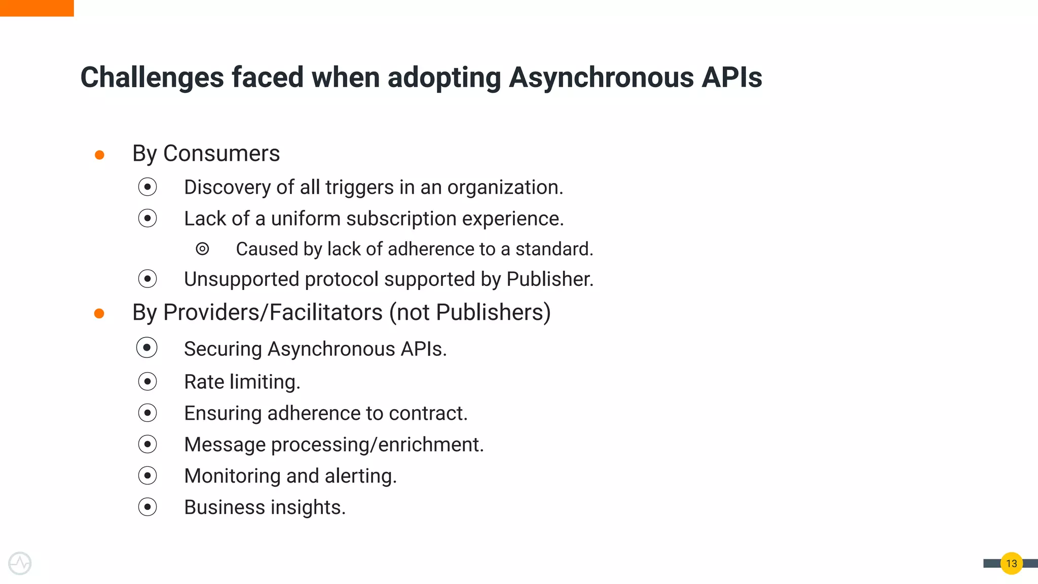 ● By Consumers
⦿ Discovery of all triggers in an organization.
⦿ Lack of a uniform subscription experience.
⦾ Caused by lack of adherence to a standard.
⦿ Unsupported protocol supported by Publisher.
● By Providers/Facilitators (not Publishers)
⦿ Securing Asynchronous APIs.
⦿ Rate limiting.
⦿ Ensuring adherence to contract.
⦿ Message processing/enrichment.
⦿ Monitoring and alerting.
⦿ Business insights.
13
Challenges faced when adopting Asynchronous APIs
 
