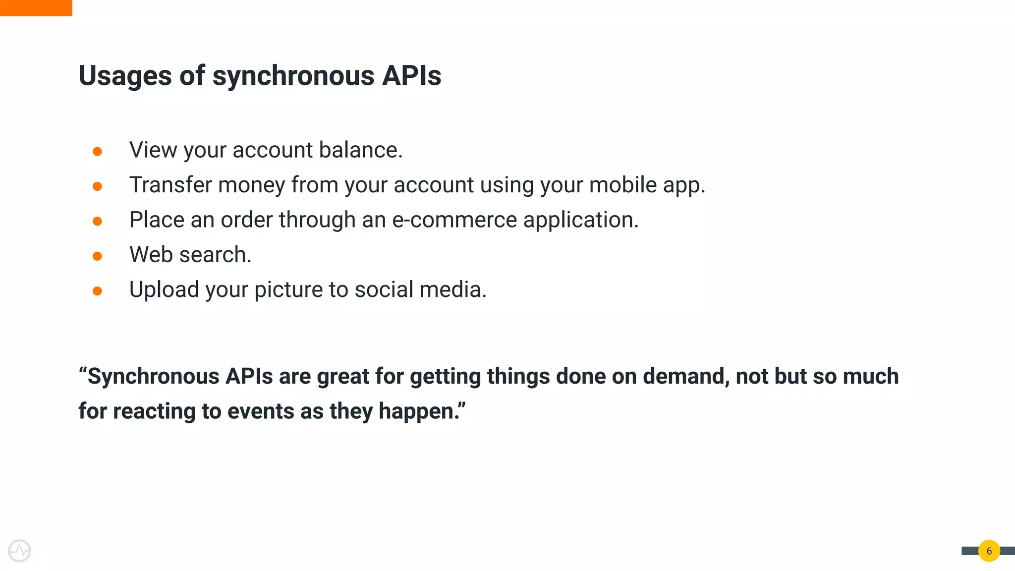 ● View your account balance.
● Transfer money from your account using your mobile app.
● Place an order through an e-commerce application.
● Web search.
● Upload your picture to social media.
“Synchronous APIs are great for getting things done on demand, not but so much
for reacting to events as they happen.”
6
Usages of synchronous APIs
 