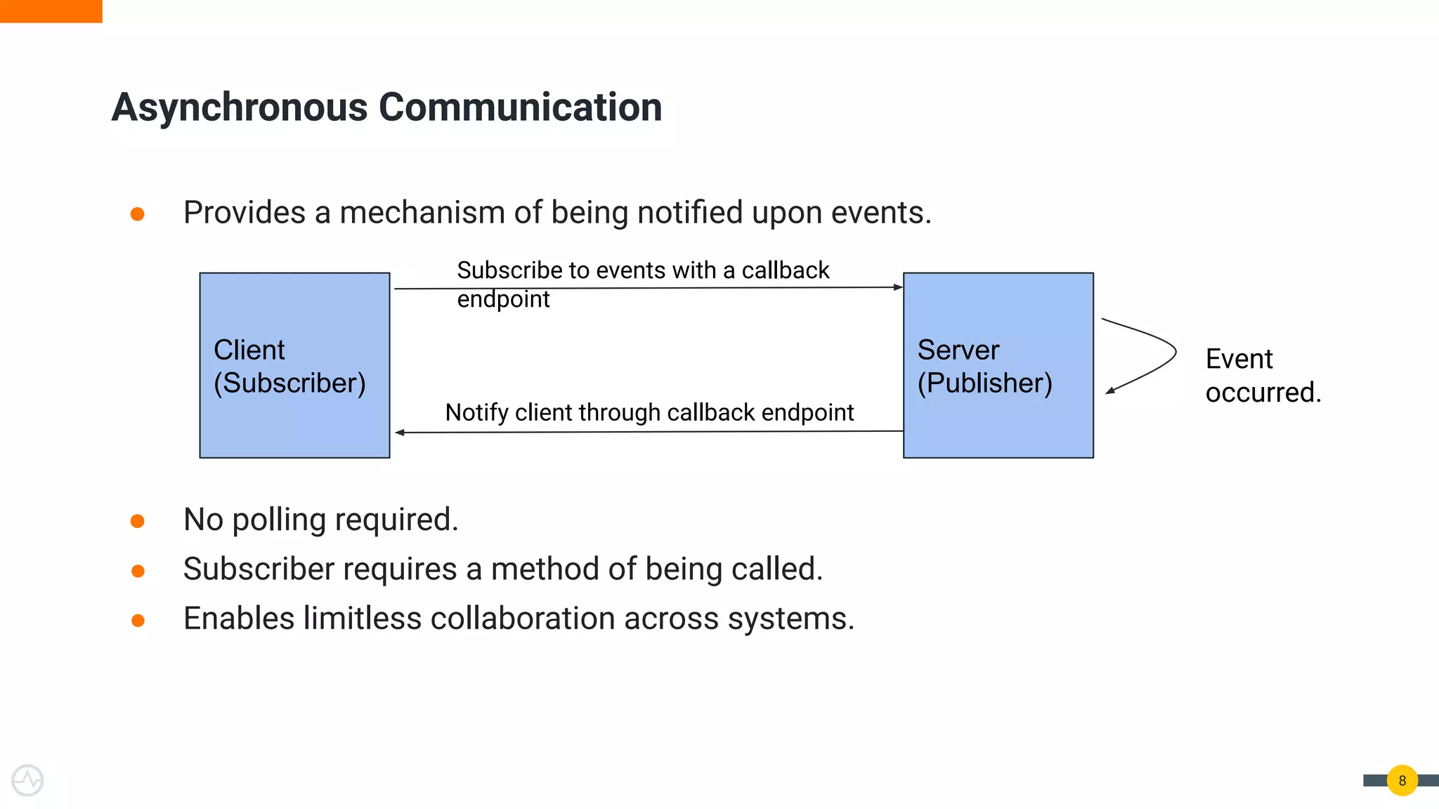 ● Provides a mechanism of being notiﬁed upon events.
● No polling required.
● Subscriber requires a method of being called.
● Enables limitless collaboration across systems.
8
Asynchronous Communication
Client
(Subscriber)
Server
(Publisher)
Subscribe to events with a callback
endpoint
Notify client through callback endpoint
Event
occurred.
 