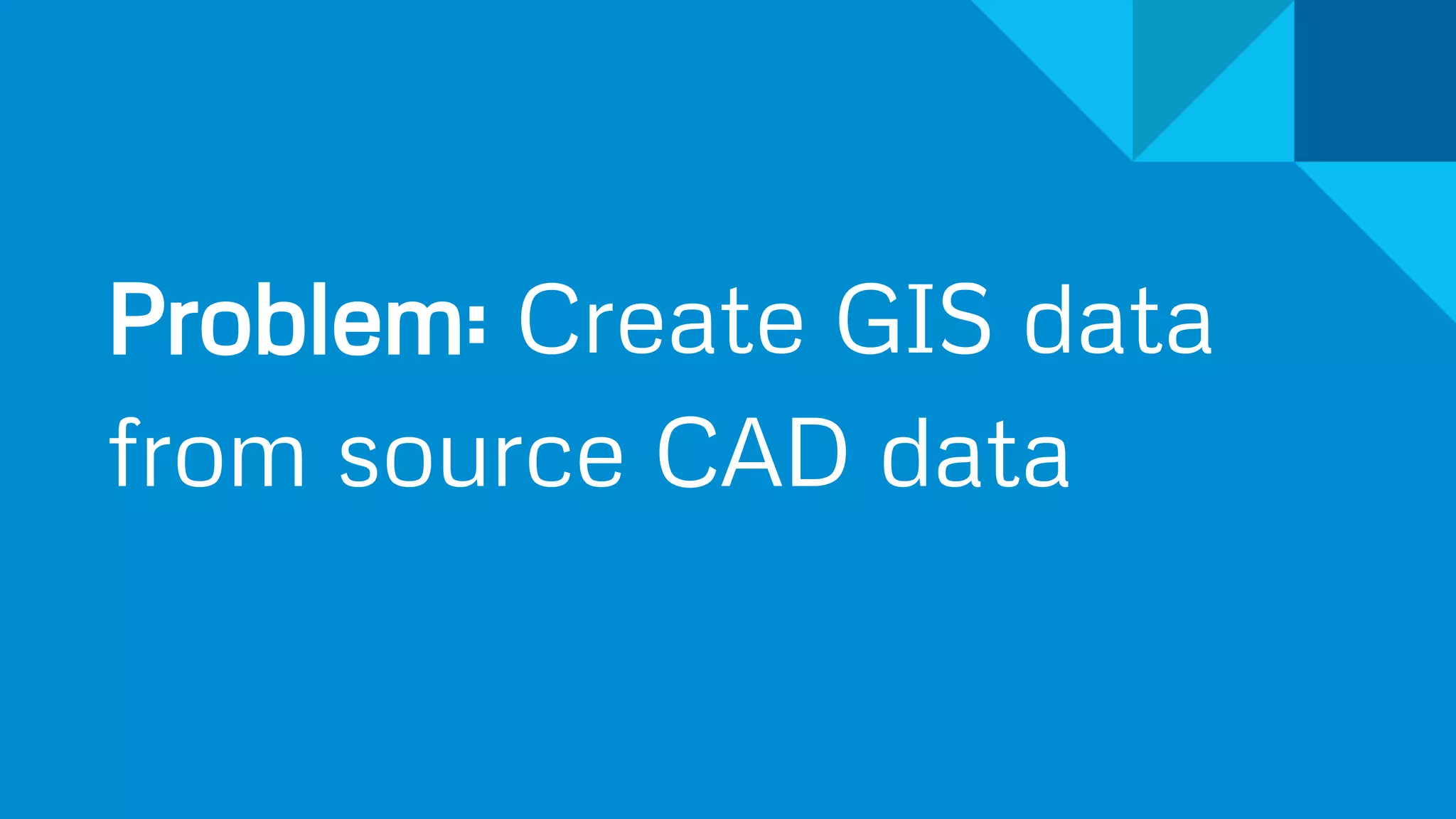 Problem: Create GIS data
from source CAD data
 