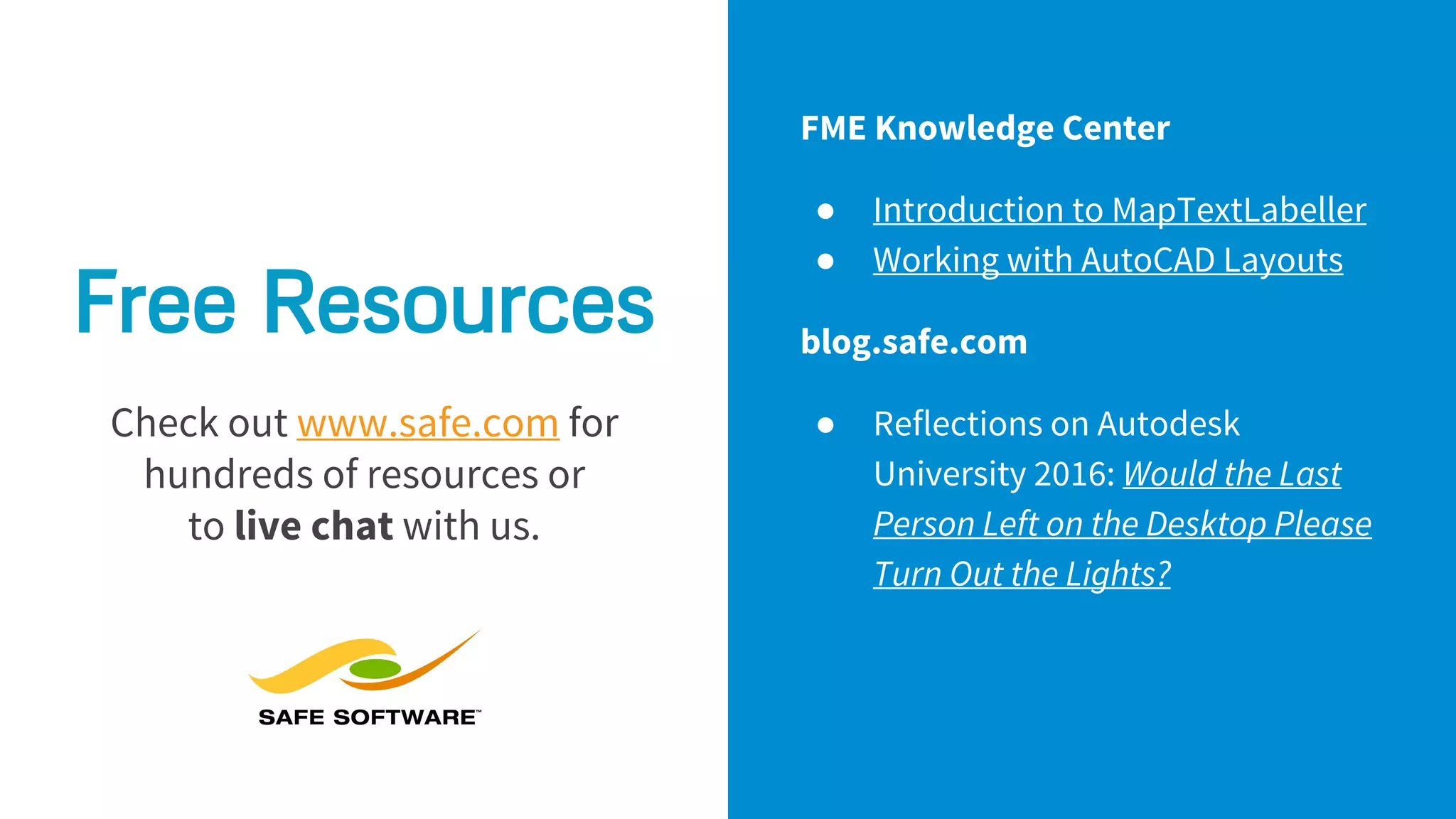 Free Resources
Check out www.safe.com for
hundreds of resources or
to live chat with us.
FME Knowledge Center
● Introduction to MapTextLabeller
● Working with AutoCAD Layouts
blog.safe.com
● Reflections on Autodesk
University 2016: Would the Last
Person Left on the Desktop Please
Turn Out the Lights?
 