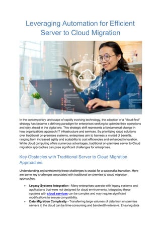 Leveraging Automation for Efficient
Server to Cloud Migration
In the contemporary landscape of rapidly evolving technology, the adoption of a "cloud-first"
strategy has become a defining paradigm for enterprises seeking to optimize their operations
and stay ahead in the digital era. This strategic shift represents a fundamental change in
how organizations approach IT infrastructure and services. By prioritizing cloud solutions
over traditional on-premises systems, enterprises aim to harness a myriad of benefits,
ranging from increased agility and scalability to cost efficiencies and enhanced innovation.
While cloud computing offers numerous advantages, traditional on-premises server to Cloud
migration approaches can pose significant challenges for enterprises.
Key Obstacles with Traditional Server to Cloud Migration
Approaches
Understanding and overcoming these challenges is crucial for a successful transition. Here
are some key challenges associated with traditional on-premise to cloud migration
approaches:
● Legacy Systems Integration - Many enterprises operate with legacy systems and
applications that were not designed for cloud environments. Integrating these
systems with cloud services can be complex and may require significant
modifications to ensure compatibility.
● Data Migration Complexity - Transferring large volumes of data from on-premise
servers to the cloud can be time-consuming and bandwidth-intensive. Ensuring data
 