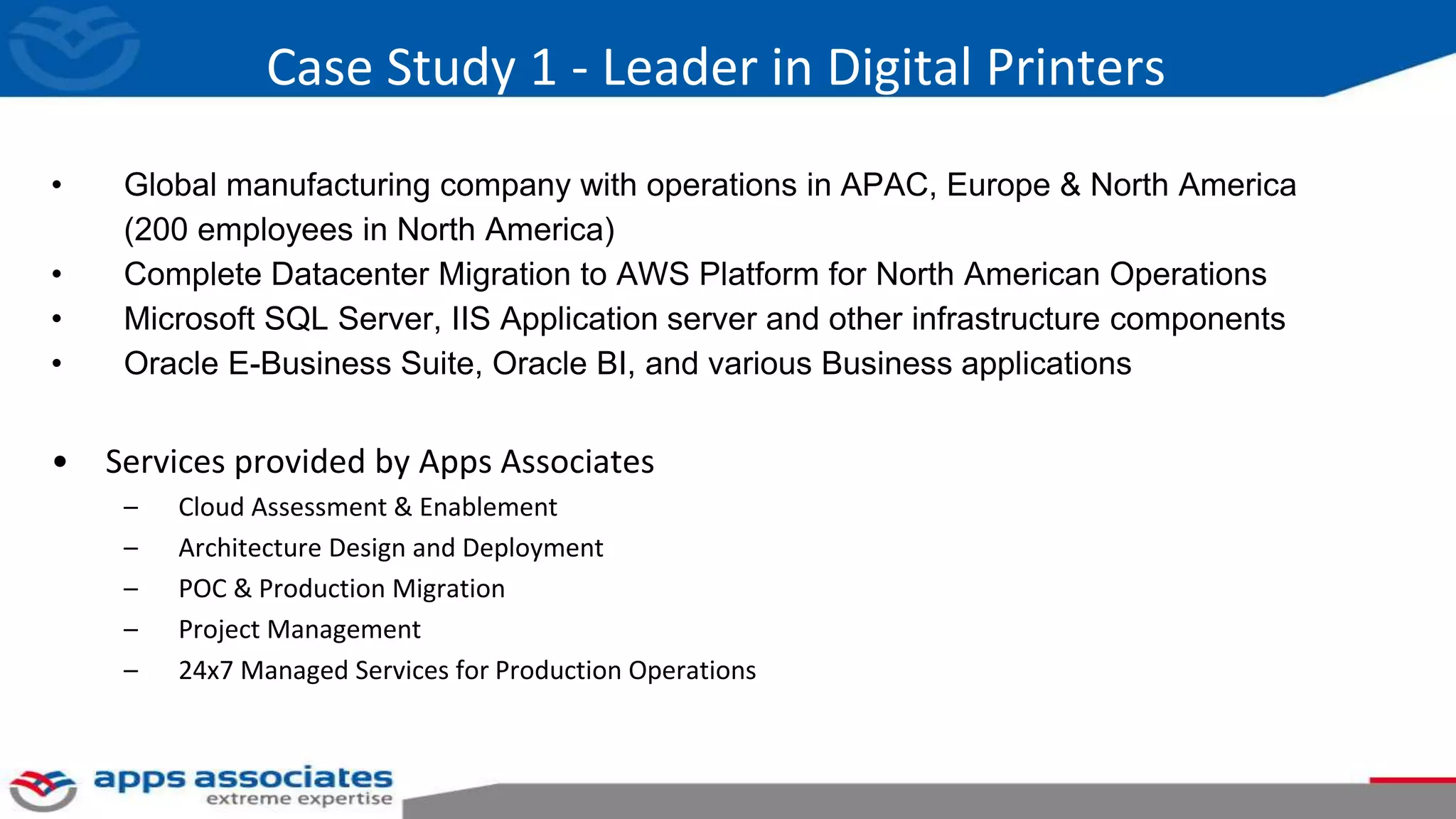 Case Study 1 - Leader in Digital Printers
• Global manufacturing company with operations in APAC, Europe & North America
(200 employees in North America)
• Complete Datacenter Migration to AWS Platform for North American Operations
• Microsoft SQL Server, IIS Application server and other infrastructure components
• Oracle E-Business Suite, Oracle BI, and various Business applications
• Services provided by Apps Associates
– Cloud Assessment & Enablement
– Architecture Design and Deployment
– POC & Production Migration
– Project Management
– 24x7 Managed Services for Production Operations
 
