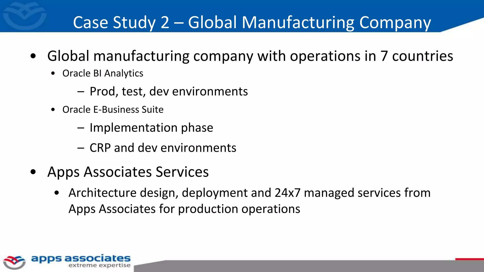Case Study 2 – Global Manufacturing Company
• Global manufacturing company with operations in 7 countries
• Oracle BI Analytics
– Prod, test, dev environments
• Oracle E-Business Suite
– Implementation phase
– CRP and dev environments
• Apps Associates Services
• Architecture design, deployment and 24x7 managed services from
Apps Associates for production operations
 