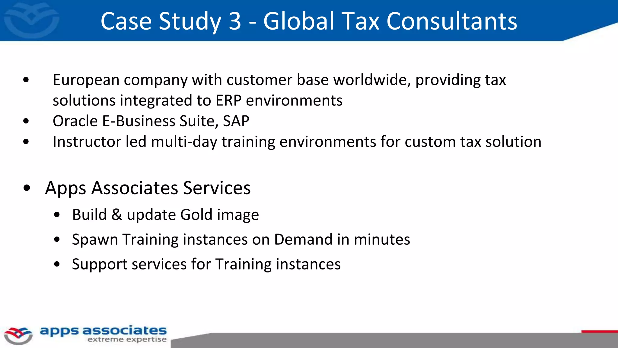 Case Study 3 - Global Tax Consultants
• European company with customer base worldwide, providing tax
solutions integrated to ERP environments
• Oracle E-Business Suite, SAP
• Instructor led multi-day training environments for custom tax solution
• Apps Associates Services
• Build & update Gold image
• Spawn Training instances on Demand in minutes
• Support services for Training instances
 