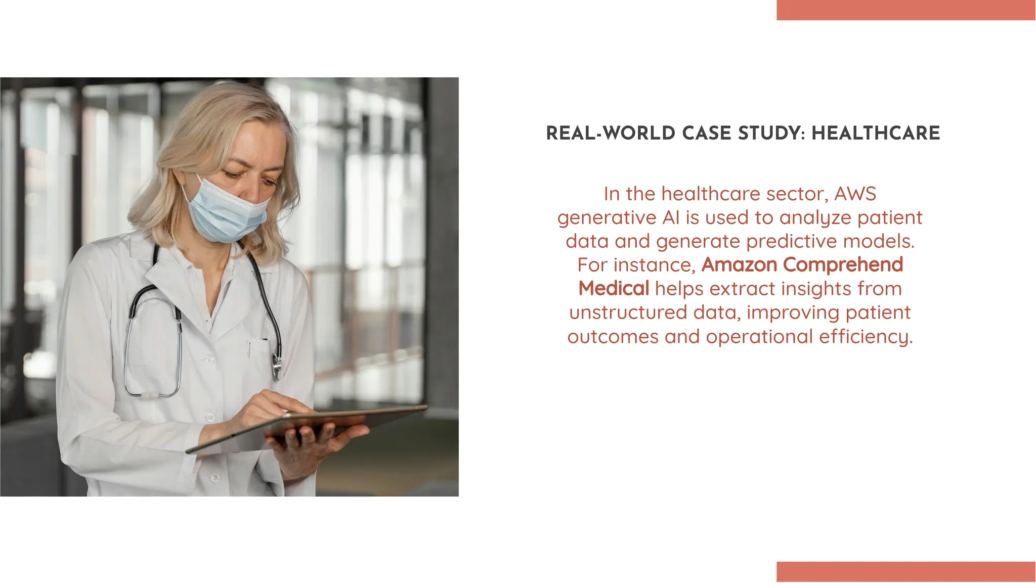 REAL-WORLD CASE STUDY: HEALTHCARE In the healthcare sector, AWS generative AI is used to analyze patient data and generate predictive models. For instance, Amazon Comprehend Medical helps extract insights from unstructured data, improving patient outcomes and operational e ciency. 