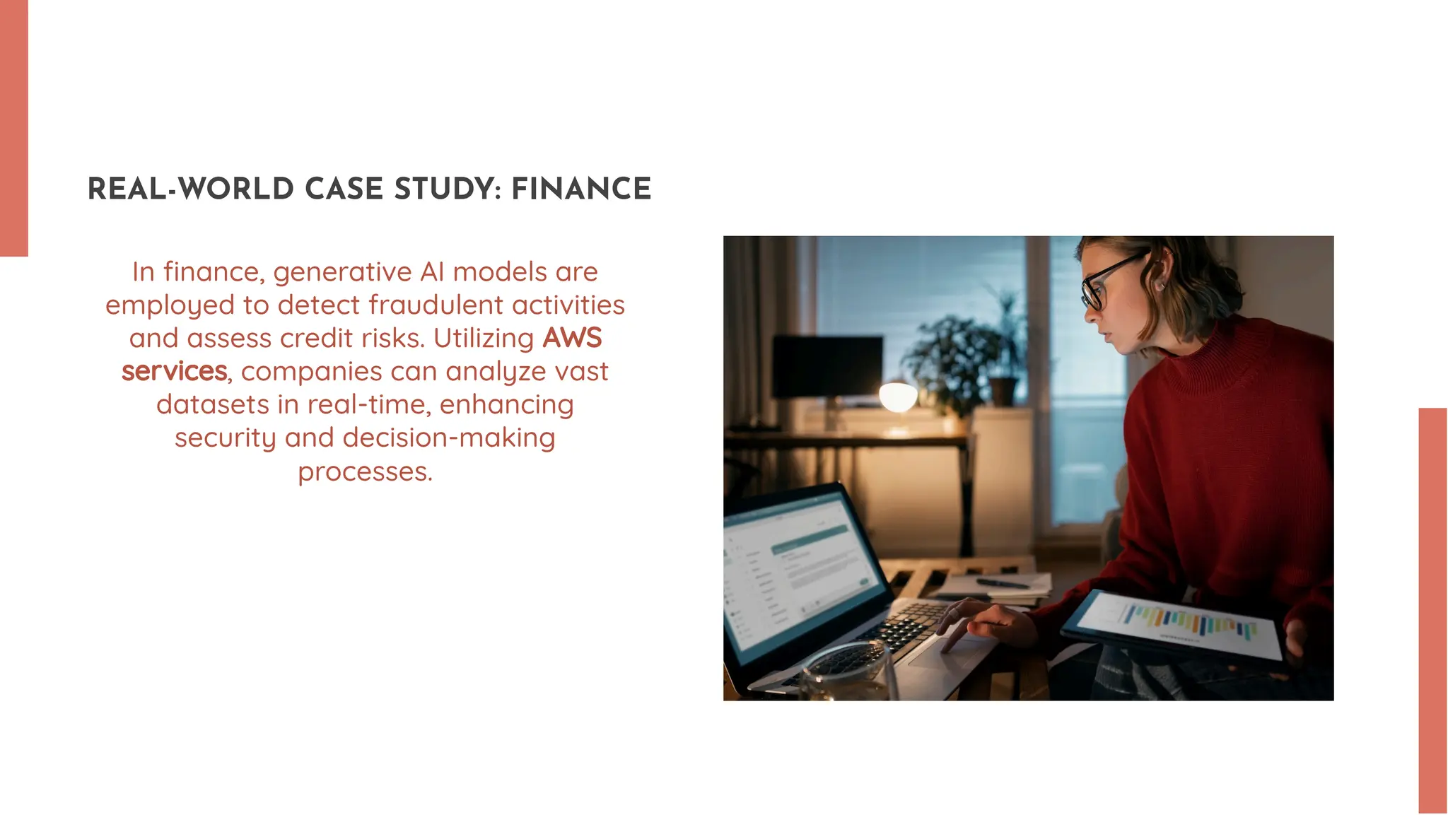 REAL-WORLD CASE STUDY: FINANCE In ﬁnance, generative AI models are employed to detect fraudulent activities and assess credit risks. Utilizing AWS services, companies can analyze vast datasets in real-time, enhancing security and decision-making processes. 