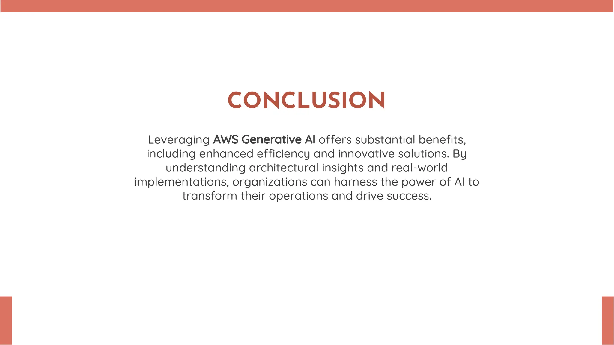 CONCLUSION Leveraging AWS Generative AI o ers substantial beneﬁts, including enhanced e ciency and innovative solutions. By understanding architectural insights and real-world implementations, organizations can harness the power of AI to transform their operations and drive success. 