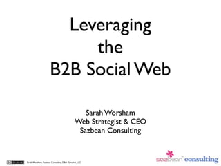 Leveraging
                          the
                     B2B Social Web

                                                Sarah Worsham
                                             Web Strategist & CEO
                                              Sazbean Consulting


Sarah Worsham, Sazbean Consulting DBA Dynalink, LLC
 