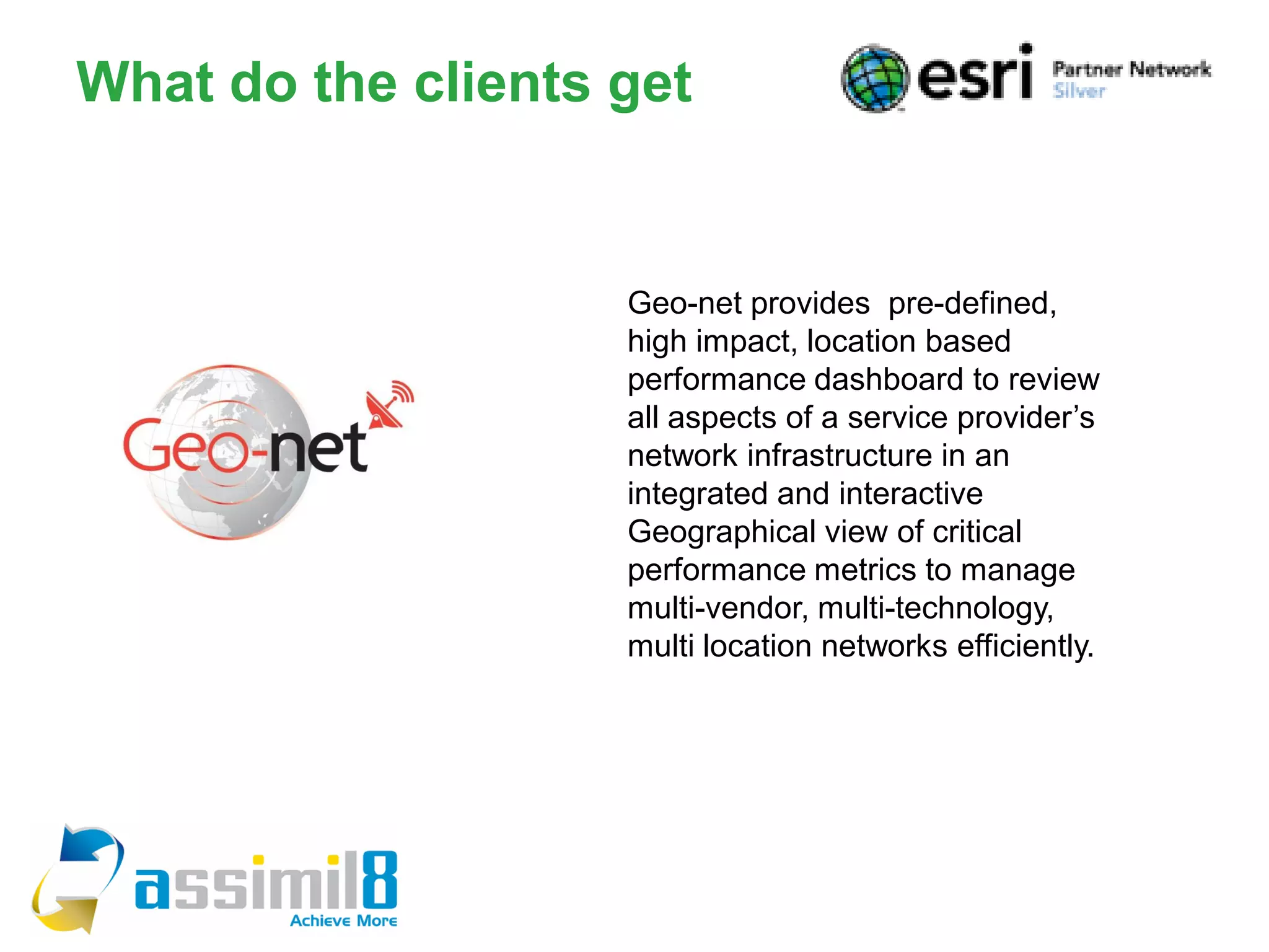 What do the clients get


                    Geo-net provides pre-defined,
                    high impact, location based
                    performance dashboard to review
                    all aspects of a service provider’s
                    network infrastructure in an
                    integrated and interactive
                    Geographical view of critical
                    performance metrics to manage
                    multi-vendor, multi-technology,
                    multi location networks efficiently.
 