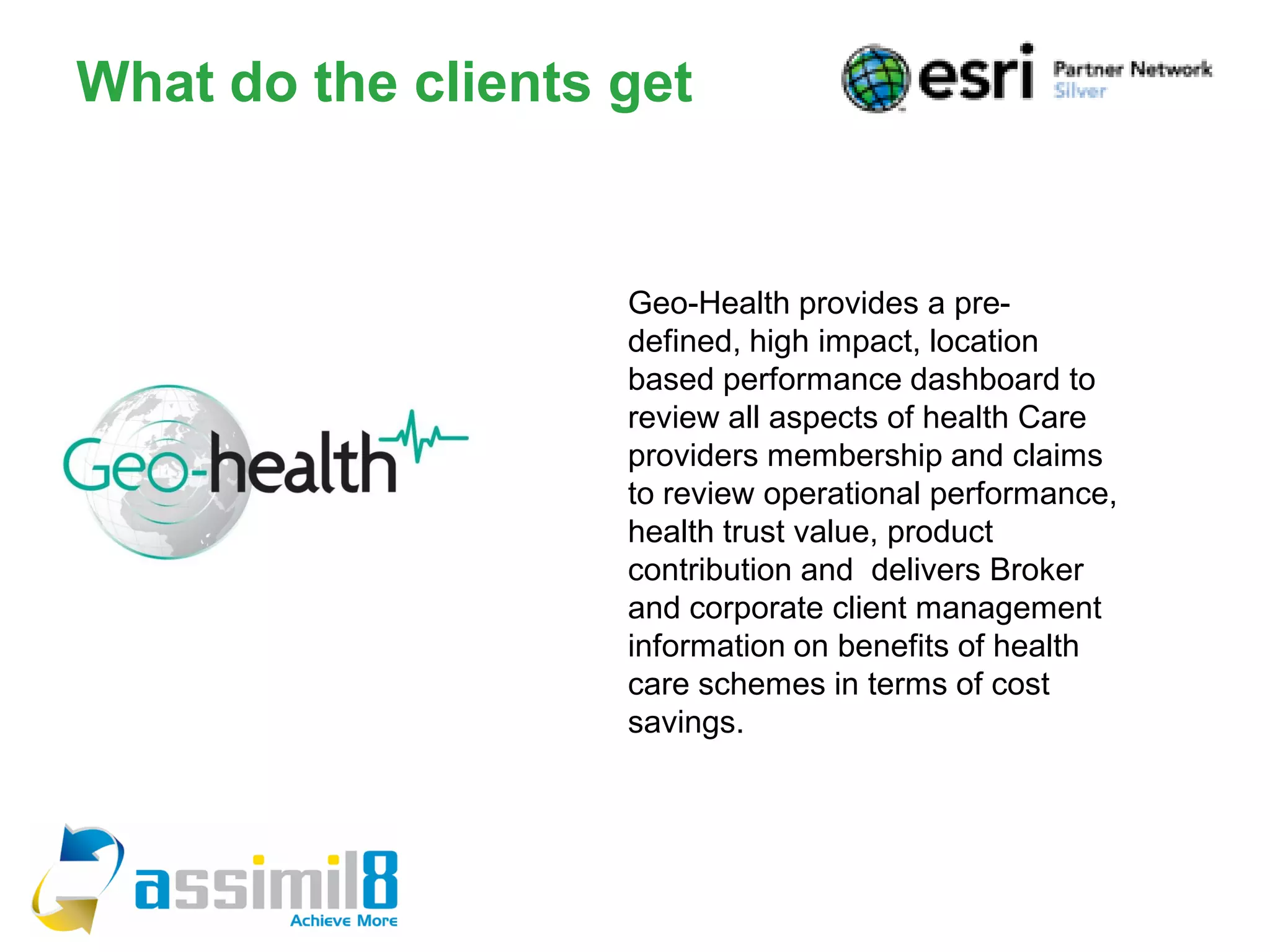 What do the clients get


                    Geo-Health provides a pre-
                    defined, high impact, location
                    based performance dashboard to
                    review all aspects of health Care
                    providers membership and claims
                    to review operational performance,
                    health trust value, product
                    contribution and delivers Broker
                    and corporate client management
                    information on benefits of health
                    care schemes in terms of cost
                    savings.
 