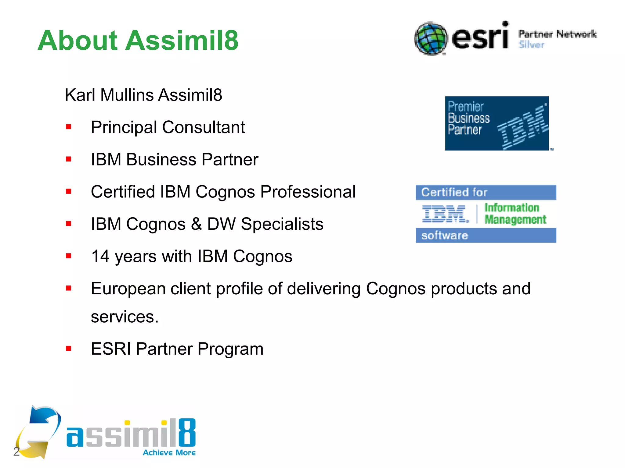 About Assimil8
     Karl Mullins Assimil8
        Principal Consultant
        IBM Business Partner
        Certified IBM Cognos Professional
        IBM Cognos & DW Specialists
        14 years with IBM Cognos
        European client profile of delivering Cognos products and
         services.
        ESRI Partner Program




2
 