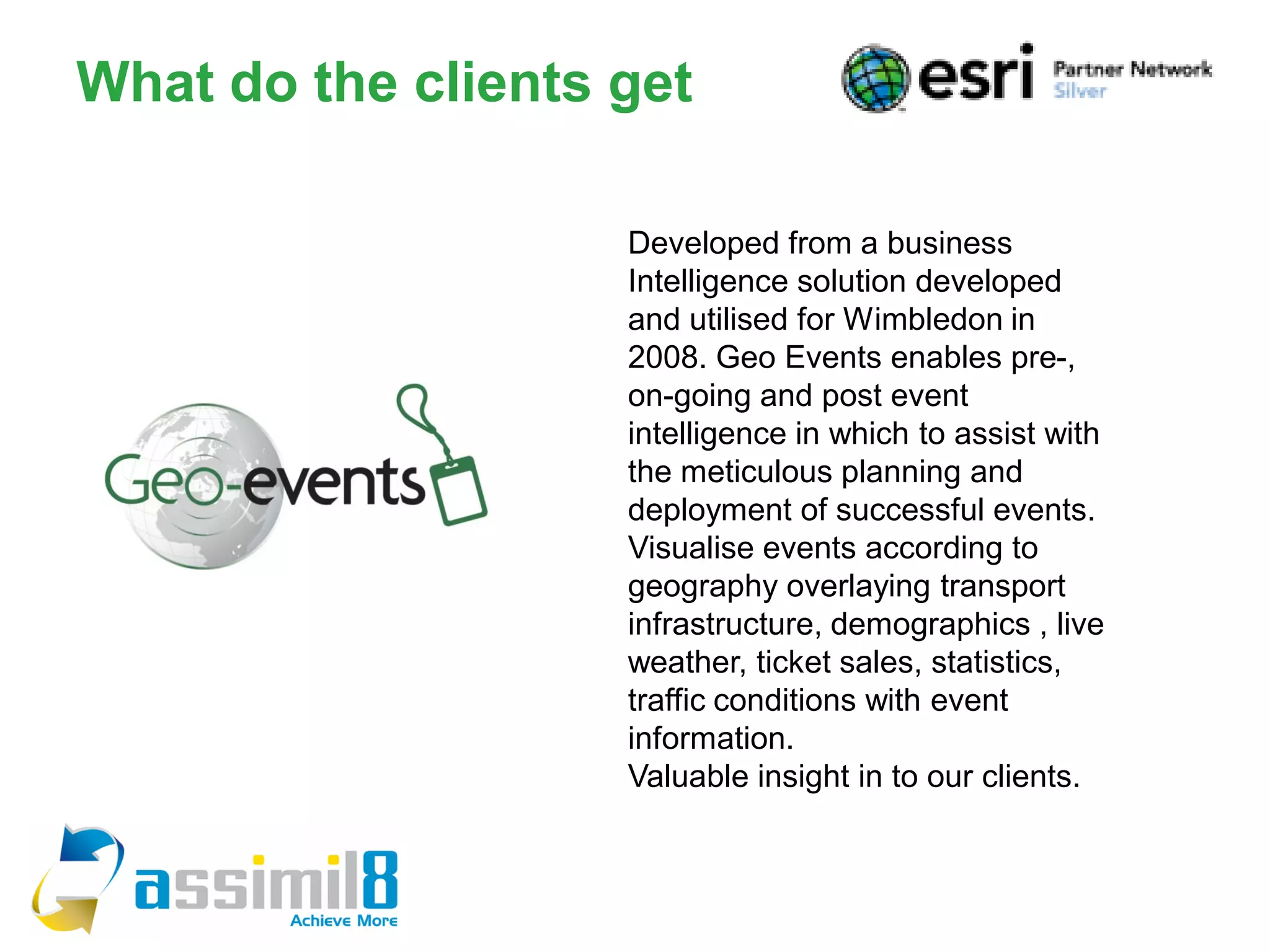 What do the clients get

                    Developed from a business
                    Intelligence solution developed
                    and utilised for Wimbledon in
                    2008. Geo Events enables pre-,
                    on-going and post event
                    intelligence in which to assist with
                    the meticulous planning and
                    deployment of successful events.
                    Visualise events according to
                    geography overlaying transport
                    infrastructure, demographics , live
                    weather, ticket sales, statistics,
                    traffic conditions with event
                    information.
                    Valuable insight in to our clients.
 