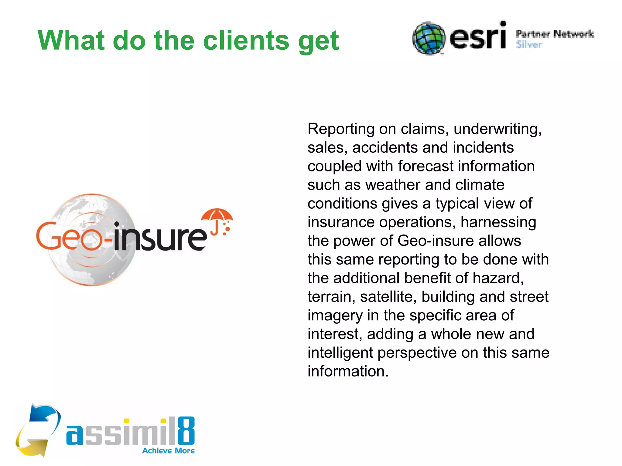 What do the clients get


                    Reporting on claims, underwriting,
                    sales, accidents and incidents
                    coupled with forecast information
                    such as weather and climate
                    conditions gives a typical view of
                    insurance operations, harnessing
                    the power of Geo-insure allows
                    this same reporting to be done with
                    the additional benefit of hazard,
                    terrain, satellite, building and street
                    imagery in the specific area of
                    interest, adding a whole new and
                    intelligent perspective on this same
                    information.
 