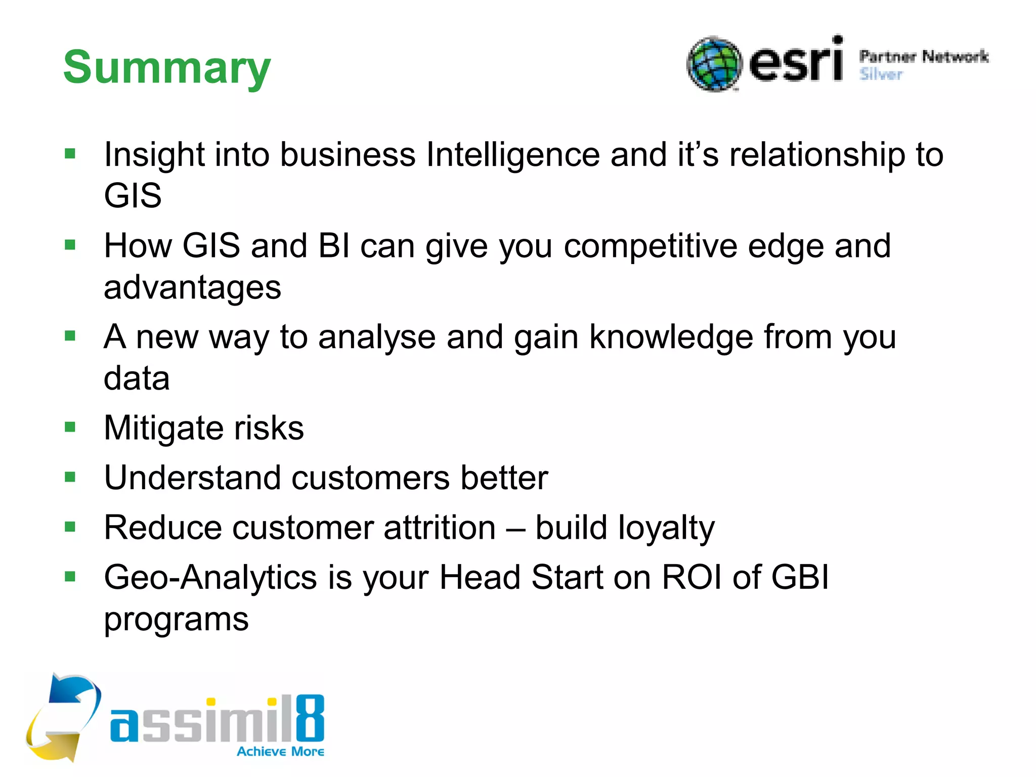 Summary
 Insight into business Intelligence and it’s relationship to
  GIS
 How GIS and BI can give you competitive edge and
  advantages
 A new way to analyse and gain knowledge from you
  data
 Mitigate risks
 Understand customers better
 Reduce customer attrition – build loyalty
 Geo-Analytics is your Head Start on ROI of GBI
  programs
 