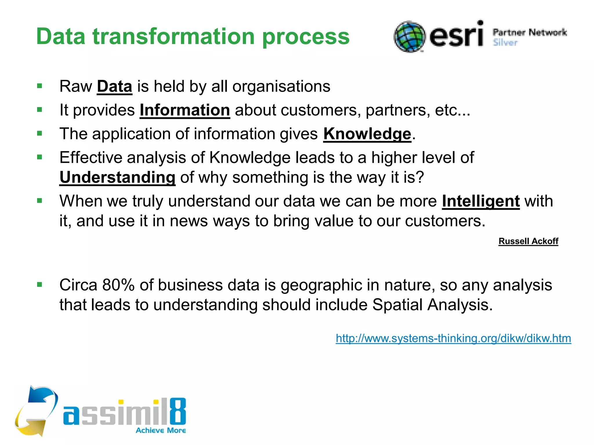 Data transformation process

 Raw Data is held by all organisations
 It provides Information about customers, partners, etc...
 The application of information gives Knowledge.
 Effective analysis of Knowledge leads to a higher level of
  Understanding of why something is the way it is?
 When we truly understand our data we can be more Intelligent with
  it, and use it in news ways to bring value to our customers.
                                                                       Russell Ackoff




 Circa 80% of business data is geographic in nature, so any analysis
  that leads to understanding should include Spatial Analysis.
                                        http://www.systems-thinking.org/dikw/dikw.htm
 