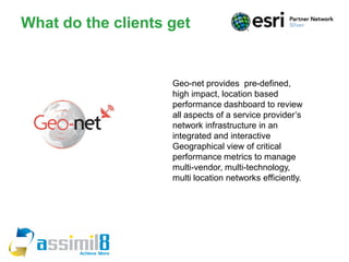 What do the clients get


                    Geo-net provides pre-defined,
                    high impact, location based
                    performance dashboard to review
                    all aspects of a service provider’s
                    network infrastructure in an
                    integrated and interactive
                    Geographical view of critical
                    performance metrics to manage
                    multi-vendor, multi-technology,
                    multi location networks efficiently.
 