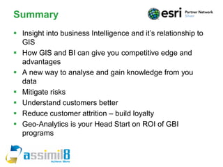 Summary
 Insight into business Intelligence and it’s relationship to
  GIS
 How GIS and BI can give you competitive edge and
  advantages
 A new way to analyse and gain knowledge from you
  data
 Mitigate risks
 Understand customers better
 Reduce customer attrition – build loyalty
 Geo-Analytics is your Head Start on ROI of GBI
  programs
 