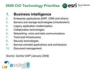 2009 CIO Technology Priorities

    1.    Business intelligence
    2.    Enterprise applications (ERP, CRM and others)
    3.    Servers and storage technologies (virtualization)
    4.    Legacy application modernization
    5.    Collaboration technologies
    6.    Networking, voice and data communications
    7.    Technical infrastructure
    8.    Security technologies
    9.    Service-oriented applications and architecture
    10.   Document management

    Source: Gartner EXP (January 2009)



5
 