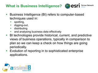 What is Business Intelligence?

 Business Intelligence (BI) refers to computer-based
  techniques used in:
       spotting,
       digging-out,
       distributing
       and analysing business data effectively
 BI technologies provide historical, current, and predictive
  views of business operations, typically in comparison to
  plan so we can keep a check on how things are going
  periodically.
 Evolution of reporting in to sophisticated enterprise
  applications.

.
 
